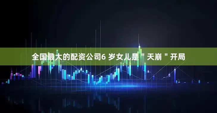 全国最大的配资公司6 岁女儿是＂天崩＂开局