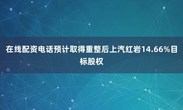 在线配资电话预计取得重整后上汽红岩14.66%目标股权