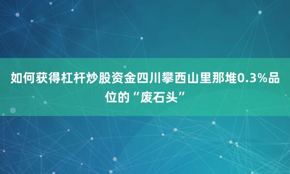 如何获得杠杆炒股资金四川攀西山里那堆0.3%品位的“废石头”