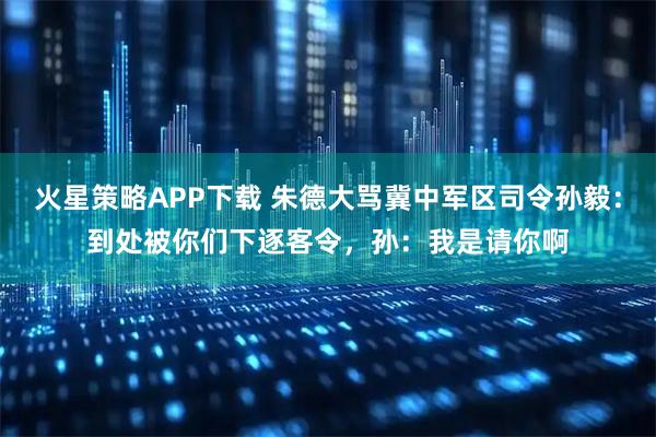 火星策略APP下载 朱德大骂冀中军区司令孙毅：到处被你们下逐客令，孙：我是请你啊