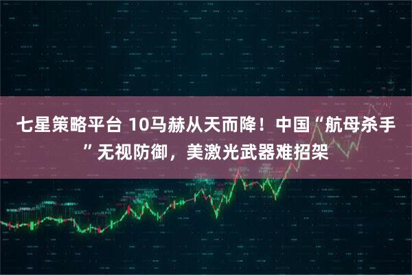 七星策略平台 10马赫从天而降！中国“航母杀手”无视防御，美激光武器难招架