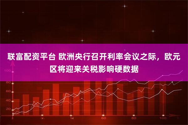 联富配资平台 欧洲央行召开利率会议之际，欧元区将迎来关税影响硬数据