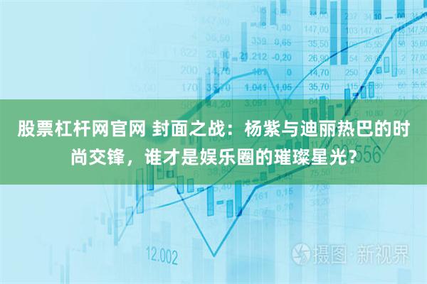 股票杠杆网官网 封面之战：杨紫与迪丽热巴的时尚交锋，谁才是娱乐圈的璀璨星光？