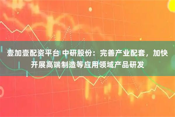 壹加壹配资平台 中研股份：完善产业配套，加快开展高端制造等应用领域产品研发
