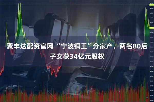 聚丰达配资官网 “宁波铜王”分家产，两名80后子女获34亿元股权