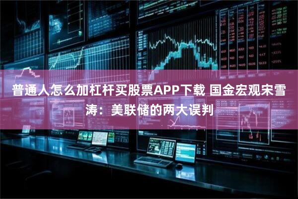 普通人怎么加杠杆买股票APP下载 国金宏观宋雪涛:美联储的两大误判
