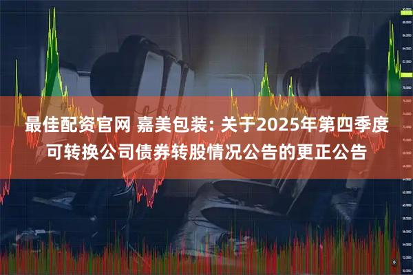 最佳配资官网 嘉美包装: 关于2025年第四季度可转换公司债券转股情况公告的更正公告