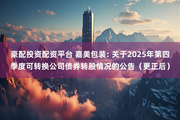 豪配投资配资平台 嘉美包装: 关于2025年第四季度可转换公司债券转股情况的公告（更正后）