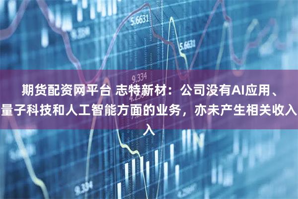 期货配资网平台 志特新材：公司没有AI应用、量子科技和人工智能方面的业务，亦未产生相关收入