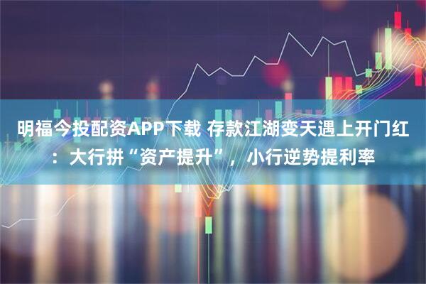 明福今投配资APP下载 存款江湖变天遇上开门红：大行拼“资产提升”，小行逆势提利率