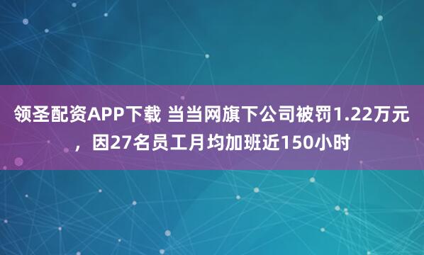 领圣配资APP下载 当当网旗下公司被罚1.22万元，因27名员工月均加班近150小时
