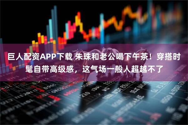 巨人配资APP下载 朱珠和老公喝下午茶！穿搭时髦自带高级感，这气场一般人超越不了