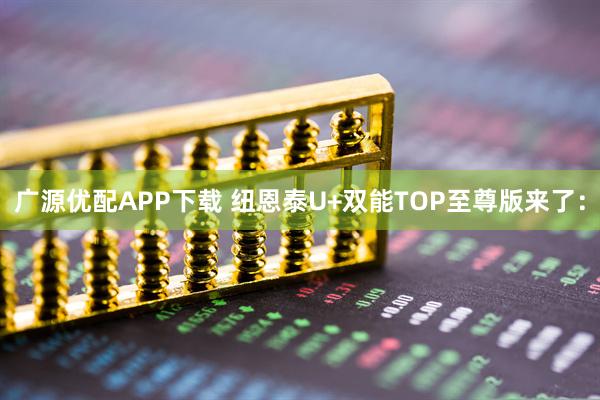 广源优配APP下载 纽恩泰U+双能TOP至尊版来了：