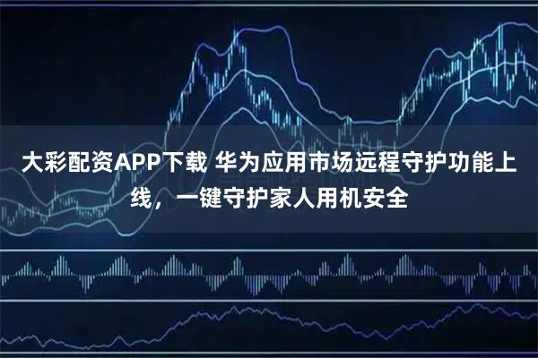 大彩配资APP下载 华为应用市场远程守护功能上线，一键守护家人用机安全
