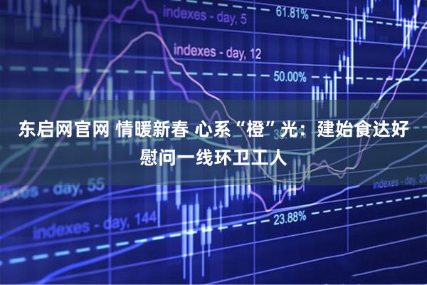 东启网官网 情暖新春 心系“橙”光：建始食达好慰问一线环卫工人