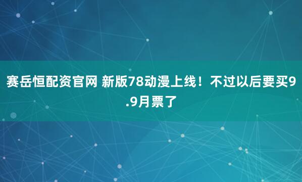 赛岳恒配资官网 新版78动漫上线！不过以后要买9.9月票了