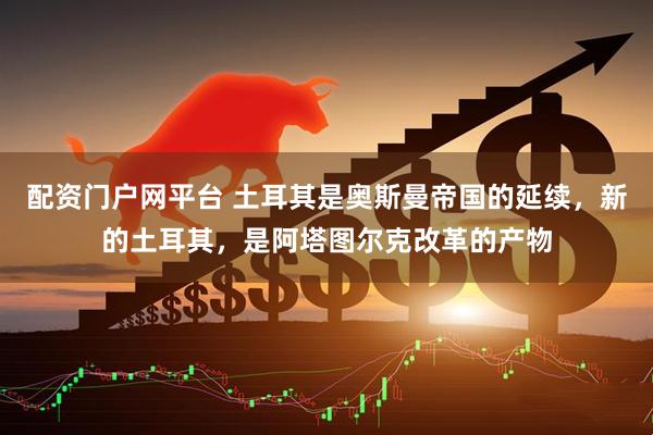 配资门户网平台 土耳其是奥斯曼帝国的延续，新的土耳其，是阿塔图尔克改革的产物