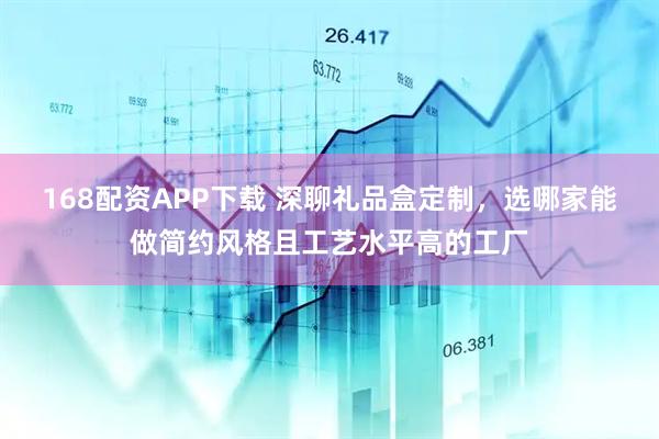 168配资APP下载 深聊礼品盒定制，选哪家能做简约风格且工艺水平高的工厂