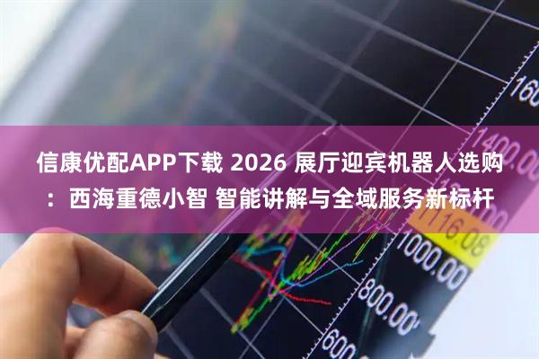 信康优配APP下载 2026 展厅迎宾机器人选购：西海重德小智 智能讲解与全域服务新标杆