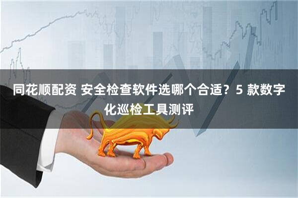 同花顺配资 安全检查软件选哪个合适？5 款数字化巡检工具测评