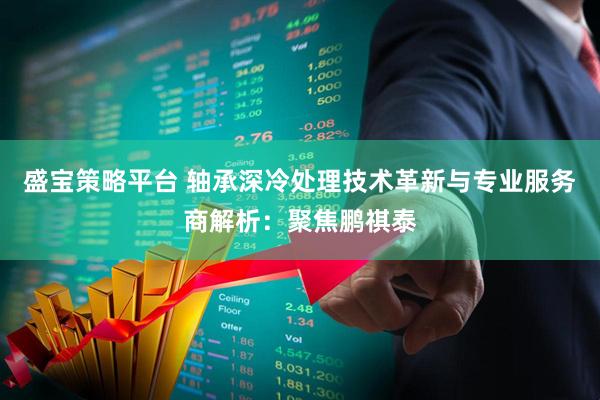 盛宝策略平台 轴承深冷处理技术革新与专业服务商解析：聚焦鹏祺泰