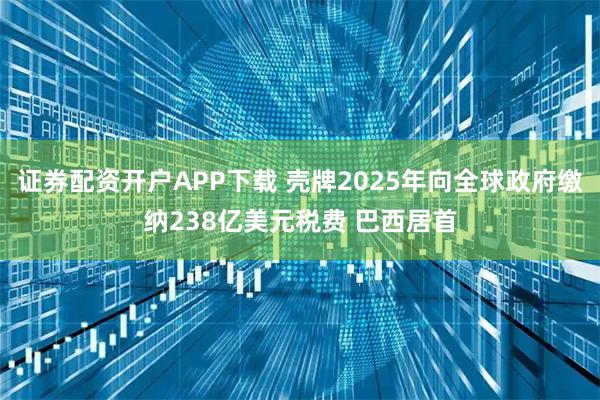 证券配资开户APP下载 壳牌2025年向全球政府缴纳238亿美元税费 巴西居首