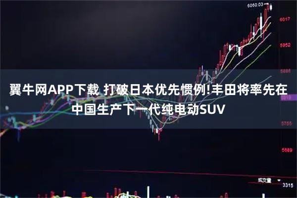 翼牛网APP下载 打破日本优先惯例!丰田将率先在中国生产下一代纯电动SUV