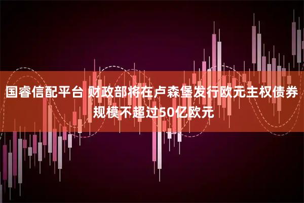 国睿信配平台 财政部将在卢森堡发行欧元主权债券 规模不超过50亿欧元