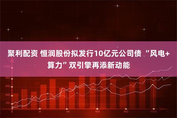 聚利配资 恒润股份拟发行10亿元公司债 “风电+算力”双引擎再添新动能